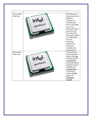 Procesador
Intel core
del Phenom II
es la primera de
AMD en
eliminar el
“defecto del
frío” (cold bug),
que es un
fenómeno físico
que hace que
los anteriores
microprocesado
res fabricados
por esa
empresa
dejasen de
funcionar
cuando eran
expuestos a.
Procesador
Intel core
temperaturas
anormalmente
bajas. Este bug
evitaba que los
overclockers
más entusiastas
puedieran usar
métodos de
refrigeración
“extremos”,
como el hielo
seco o el
nitrógeno
líquido
 