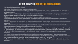DEBEN CUMPLIR CON ESTAS OBLIGACIONES
1. Suministrar información al público
2. Entregar el producto o prestar el servicio debidamente
3. Suministrar información comprensible y publicidad transparente, clara, veraz y oportuna sobre los productos y
servicios ofrecidos
4. NO incurrir en conductas que conlleven a abusos contractuales, ni a convenir cláusulas que puedan afectar el
equilibrio de los contratos o dar lugar a abuso de posición dominante.
5. Elaborar los contratos y anexos de forma clara y con letra legible a simple vista
6. Abstenerse de realizar cobros que no estén pactados o no se hayan informado previamente al consumidor
financiero
7.Tener a disposición del consumidor los comprobantes o soportes de los pagos, transacciones u otras operaciones
realizadas
8. NO realizar cobros por concepto de gastos de cobranza prejudicial sin haber iniciado una real encaminada
efectivamente a dicha gestión y sin haber informado al consumidor
9.Guardar la reserva de la información suministrada por el consumidor financiero y que tenga carácter de reservado
10.Dar constancia del estado y las condiciones específicas del producto cuando el consumidor financiero lo solicite.
11. Atender y dar respuesta oportuna a las solicitudes, quejas o reclamos formulados por los consumidores
financieros
12. Proveer los recursos humanos, físicos y tecnológicos para que en las sucursales y agencias se brinde una
atención eficiente y oportuna a los consumidores Permitir a sus clientes las consultas gratuitas, al menos una vez al
mes, por los canales que la entidad señale, del estado de sus productos y servicios
13. Contar en su sitio en Internet con un enlace al sitio de la Superintendencia Financiera dedicado al consumidor
financiero.
 