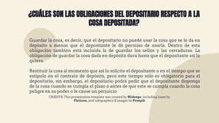 CREDITS: This presentation template was created by Slidesgo, including icons by
Flaticon, and infographics & images by Freepik
¿CUÁLES SON LAS OBLIGACIONES DEL DEPOSITARIO RESPECTO A LA
COSA DEPOSITADA?
 Guardar la cosa, es decir, que el depositario no puede usar la cosa que se le da en
depósito a menos que el depositante le dé permiso de usarla. Dentro de esta
obligación también está incluida la de guardar los sellos y las cerraduras. La
obligación de guardar la cosa dada en depósito dura hasta que el depositante así lo
quiera.
 Restituir la cosa al momento que así lo solicite el depositante o en el tiempo que se
estipulo en el contrato de depósito, pero este tiempo solo es obligatorio para el
depositario, sin embargo, el depositario podrá pedir que el depositante disponga
de la cosa cuando se cumpla el plazo o antes de que este se cumpla cuando la cosa
peligre en su poder o le cause un perjuicio
 
