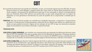 Es un producto financiero que puede ser redimible, ya que, si el acuerdo expone que son 360 días, de igual
forma el banco no está obligado a pagarlo hasta que venza. Solo el cliente debe presentarse con el
título original y documento de identificación para que le sea entregado el dinero correspondiente
más sus intereses. Estos CDT ofrecen una protección, ya que están amparados por un seguro de
depósitos, el cual garantiza la devolución en casos de quiebre de la corporación o entidad que lo
emitió.
VENTAJA: Este tipo de títulos pueden ser emitidos por entidades bancarias, y empresas o corporaciones
de ahorro y vivienda para el financiamiento comercial de los clientes que tienen un capital pero no
saben en qué pueden invertirlo. Alguna de las ventajas de los CDT es que los intereses se pueden
pagar al vencimiento con el dinero abonada, o capital invertido.
TIPOS DE CDTS
LOS CDTS A TASA VARIABLE, que tendrán una remuneración que depende de diferentes factores como
bien la DTF. Por ejemplo, Con este se pueden abrir los Certificados de depósitos a Términos desde la
página web desde la aplicación del BBVA, móvil con un monto de 500000 de pesos colombianos, por
un plazo de 2 y 12 meses, los intereses los podrás pagar en forma mensual, cada dos o tres meses.
LOS CDTS A TASA FIJA, que durante toda la vigencia del título se aplicará la misma tasa que se pacte en el
momento de la constitución y que depende del plazo y del monto de la inversión. Está dirigido a los
clientes que desean ahorrar e invertir su dinero a corto plazo, entre 18 a 36 meses y con un monto de
un millón de pesos, el rendimiento en este CDT oscilara entre 4,70 % hasta el 5, 15%.
CDT
 