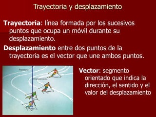 Trayectoria y desplazamiento
Trayectoria: línea formada por los sucesivos
puntos que ocupa un móvil durante su
desplazamiento.
Desplazamiento entre dos puntos de la
trayectoria es el vector que une ambos puntos.
Vector: segmento
orientado que indica la
dirección, el sentido y el
valor del desplazamiento
 