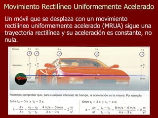 Movimiento Rectilíneo Uniformemente Acelerado
Un móvil que se desplaza con un movimiento
rectilíneo uniformemente acelerado (MRUA) sigue una
trayectoria rectilínea y su aceleración es constante, no
nula.
 