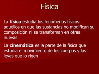 Física
La física estudia los fenómenos físicos:
aquéllos en que las sustancias no modifican su
composición ni se transforman en otras
nuevas.
La cinemática es la parte de la física que
estudia el movimiento de los cuerpos y las
leyes que lo rigen
 