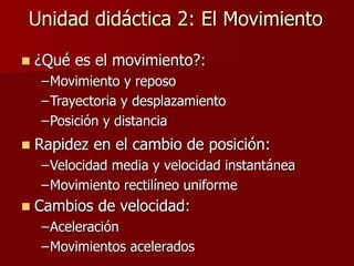 Unidad didáctica 2: El Movimiento
 ¿Qué es el movimiento?:
–Movimiento y reposo
–Trayectoria y desplazamiento
–Posición y distancia
 Rapidez en el cambio de posición:
–Velocidad media y velocidad instantánea
–Movimiento rectilíneo uniforme
 Cambios de velocidad:
–Aceleración
–Movimientos acelerados
 