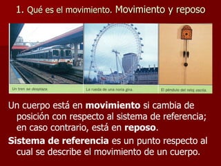 1. Qué es el movimiento. Movimiento y reposo
Un cuerpo está en movimiento si cambia de
posición con respecto al sistema de referencia;
en caso contrario, está en reposo.
Sistema de referencia es un punto respecto al
cual se describe el movimiento de un cuerpo.
 