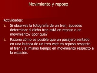 Actividades:
1. Si observas la fotografía de un tren, ¿puedes
determinar si dicho tren está en reposo o en
movimiento? ¿por qué?
2. Razona cómo es posible que un pasajero sentado
en una butaca de un tren esté en reposo respecto
al tren y al mismo tiempo en movimiento respecto a
la estación.
Movimiento y reposo
 
