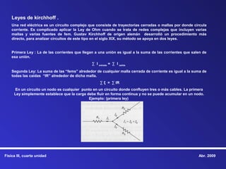 Leyes de kirchhoff .
    Una red eléctrica es un circuito complejo que consiste de trayectorias cerradas o mallas por donde circula
    corriente. Es complicado aplicar la Ley de Ohm cuando se trata de redes complejas que incluyen varias
    mallas y varias fuentes de fem. Gustav Kirchhoff de origen alemán desarrolló un procedimiento más
    directo, para analizar circuitos de este tipo en el siglo XIX, su método se apoya en dos leyes.


    Primera Ley : La de las corrientes que llegan a una unión es igual a la suma de las corrientes que salen de
    esa unión.
                                                ∑ I entrada = ∑ I salida

    Segunda Ley: La suma de las “fems” alrededor de cualquier malla cerrada de corriente es igual a la suma de
    todas las caídas “IR” alrededor de dicha malla.
                                                     ∑ ξ = ∑ IR
      En un circuito un nodo es cualquier punto en un circuito donde confluyen tres o más cables. La primera
     Ley simplemente establece que la carga debe fluir en forma continua y no se puede acumular en un nodo.
                                             Ejemplo: (primera ley)




Física III, cuarta unidad                                                                                 Abr. 2009
 