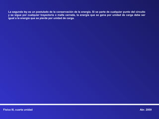 La segunda ley es un postulado de la conservación de la energía. Si se parte de cualquier punto del circuito
    y se sigue por cualquier trayectoria o malla cerrada, la energía que se gana por unidad de carga debe ser
    igual a la energía que se pierde por unidad de carga.




Física III, cuarta unidad                                                                                  Abr. 2009
 