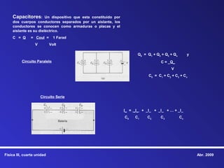 Capacitores:       Un dispositivo que esta constituido por
    dos cuerpos conductores separados por un aislante, los
    conductores se conocen como armaduras o placas y el
    aislante es su dieléctrico.
    C = Q      = Coul =       1 Farad
                  V         Volt

                                                                        Q0 = Q1 + Q2 + Q3 + Qn        y
          Circuito Paralelo                                                          C = _Q_
                                                                                          V
                                                                              C0 = C1 + C2 + C3 + Cn




                      Circuito Serie


                                                                 I_ = _I_ + _I_ + _I_ + … + _I_
                                                                 C0   C1     C2     C3           Cn




Física III, cuarta unidad                                                                                 Abr. 2009
 
