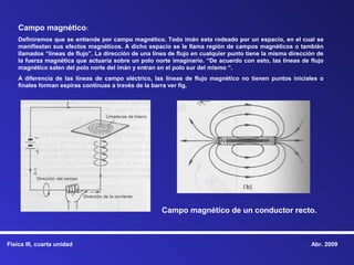 Campo magnético:
    Definiremos que se entiende por campo magnético. Todo imán esta rodeado por un espacio, en el cual se
    manifiestan sus efectos magnéticos. A dicho espacio se le llama región de campos magnéticos o también
    llamados “líneas de flujo”. La dirección de una línea de flujo en cualquier punto tiene la misma dirección de
    la fuerza magnética que actuaría sobre un polo norte imaginario. “De acuerdo con esto, las líneas de flujo
    magnético salen del polo norte del imán y entran en el polo sur del mismo “.
    A diferencia de las líneas de campo eléctrico, las líneas de flujo magnético no tienen puntos iniciales o
    finales forman espiras continuas a través de la barra ver fig.




                                                       Campo magnético de un conductor recto.



Física III, cuarta unidad                                                                                   Abr. 2009
 