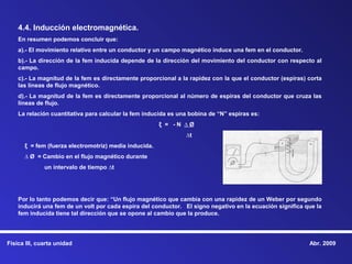 4.4. Inducción electromagnética.
    En resumen podemos concluir que:
    a).- El movimiento relativo entre un conductor y un campo magnético induce una fem en el conductor.
    b).- La dirección de la fem inducida depende de la dirección del movimiento del conductor con respecto al
    campo.
    c).- La magnitud de la fem es directamente proporcional a la rapidez con la que el conductor (espiras) corta
    las líneas de flujo magnético.
    d).- La magnitud de la fem es directamente proporcional al número de espiras del conductor que cruza las
    líneas de flujo.
    La relación cuantitativa para calcular la fem inducida es una bobina de “N” espiras es:
                                                       ξ = -N ∆Ø
                                                                ∆t
      ξ = fem (fuerza electromotriz) media inducida.
      ∆ Ø = Cambio en el flujo magnético durante
              un intervalo de tiempo ∆t




    Por lo tanto podemos decir que: “Un flujo magnético que cambia con una rapidez de un Weber por segundo
    inducirá una fem de un volt por cada espira del conductor. El signo negativo en la ecuación significa que la
    fem inducida tiene tal dirección que se opone al cambio que la produce.




Física III, cuarta unidad                                                                                  Abr. 2009
 