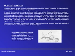 4.6. Síntesis de Maxwell.
    Emprendió la tarea de determinar las propiedades de un medio que pudiera transportar luz y además tomar
    parte en la transmisión de calor y la energía eléctrica.
    Su trabajo demostró que una carga acelerada puede radiar ondas electromagnéticas en el espacio.
    Asimismo explica que la energía en una onda electromagnética se divide por igual entre los campos
    eléctricos y magnéticos que son perpendiculares entre sí. Ambos campos oscilan en forma perpendicular a
    la dirección de propagación de la onda, como se muestra en la fig. 13. Por lo tanto, una onda luminosa no
    tendría que depender de una materia que vibrara. Se propagaría mediante campos oscilatorios
    transversales. Una onda de este tipo surgirá de los alrededores de una carga acelerada y cruzará el
    espacio con la velocidad de la luz.
    Las ecuaciones de Maxwell predijeron que el calor y la acción eléctrica, al igual que la luz, se propagaban a
    la velocidad de la luz como perturbaciones electromagnéticas.




                  La teoría electromagnética sostiene
                  que la luz se propaga como campos
                  transversales oscilatorios. La
                  energía se divide por igual entre los
                  campos eléctricos y magnético B, y
                  que son perpendiculares entre sí.




Física III, cuarta unidad                                                                                   Abr. 2009
 