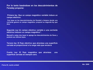 Por lo tanto basándose en los descubrimientos de
       Faraday propone:


        Primera ley. Que un campo magnético variable induce un
       campo eléctrico.
        Con base en los descubrimientos de Oersted y Ampere donde una
       corriente genera un campo magnético, propone su segunda ley que
       dice:


       Segunda Ley Un campo eléctrico variable o una corriente
       eléctrica inducen un campo magnético”.
       Maxwell a estas dos leyes le agrega los descubrimientos de Gaus y
       postula sus últimas leyes.


       Tercera ley: El flujo eléctrico que atraviesa una superficie
       cerrada es proporcional a la carga neta que encierra


       Cuarta Ley: El flujo magnético que atraviesa                una
       superficie cerrada es siempre cero.




Física III, cuarta unidad                                                  Abr. 2009
 