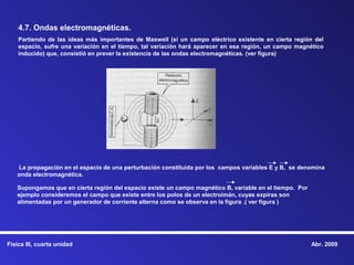 4.7. Ondas electromagnéticas.
    Partiendo de las ideas más importantes de Maxwell (si un campo eléctrico existente en cierta región del
    espacio, sufre una variación en el tiempo, tal variación hará aparecer en esa región, un campo magnético
    inducido) que, consistió en prever la existencia de las ondas electromagnéticas. (ver figura)




   La propagación en el espacio de una perturbación constituida por los campos variables E y B, se denomina
   onda electromagnética.

   Supongamos que en cierta región del espacio existe un campo magnético B, variable en el tiempo. Por
   ejemplo consideremos el campo que existe entre los polos de un electroimán, cuyas expiras son
   alimentadas por un generador de corriente alterna como se observa en la figura .( ver figura )




Física III, cuarta unidad                                                                                Abr. 2009
 