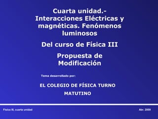 Cuarta unidad.-
                            Interacciones Eléctricas y
                             magnéticas. Fenómenos
                                   luminosos
                             Del curso de Física III
                                       Propuesta de
                                       Modificación
                             Tema desarrollado por:


                             EL COLEGIO DE FÍSICA TURNO
                                           MATUTINO


Física III, cuarta unidad                                 Abr. 2009
 