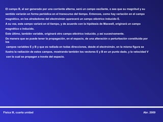 El campo B, al ser generado por una corriente alterna, será un campo oscilante, o sea que su magnitud y su
 sentido variarán en forma periódica en el transcurso del tiempo. Entonces, como hay variación en el campo
 magnético, en los alrededores del electroimán aparecerá un campo eléctrico inducido E.
 A su vez, este campo variará en el tiempo, y de acuerdo con la hipótesis de Maxwell, originará un campo
 magnético o inducido.
 Este último, también variable, originará otro campo eléctrico inducido, y así sucesivamente.
 De manera que se puede tener la propagación, en el espacio, de una alteración o perturbación constituida por
 los
  campos variables E y B y que es radiada en todas direcciones, desde el electroimán, en la misma figura se
 ilustra la radiación de estos campos, mostrando también los vectores E y B en un punto dado, y la velocidad V
  con la cual se propagan a través del espacio.




Física III, cuarta unidad                                                                                  Abr. 2009
 