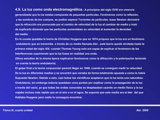 4.9. La luz como onda electromagnética.- A principios del siglo XVIII era creencia
          generalizada que la luz estaba compuesta de pequeñas partículas. Fenómenos como la reflexión,
          y las sombras de los cuerpos, se podían esperar Torrentes de partículas. Isaac Newton demostró
          que la refracción era provocada por el cambio de velocidad de la luz al cambiar de medio y trató
          de explicarlo diciendo que las partículas aumentaban su velocidad al aumentar la densidad
          del medio.
          En la cuneta quedaba la teoría de Christian Huygens que en 1674 propuso que la luz era un fenómeno
          ondulatorio que se transmitía a través de un medio llamado éter , está teoría quedó olvidada hasta la
          primera mitad del siglo XIX, cuando Thomas Young solo era capaz de explicar el fenómeno de las
          Interferencias suponiendo que la luz fuese en realidad una onda.
          (Otros estudios de la misma época explicaron fenómenos como la difracción y la polarización teniendo
          en cuenta la teoría ondulatoria).
          El golpe final a la teoría corpuscular pareció llegar en 1848, cuando se consiguió medir la velocidad
          De la luz en diferentes medios y se encontró que variaba de forma totalmente opuesta a como lo había
          Supuesto Newton. Debido a esto, casi todos los científicos aceptaron que la luz tenía una naturaleza
          Ondulatoria, sin embargo todavía quedaban unos puntos por explicar como la propagación de la luz
          a través del vacio, ya que todas las ondas conocidas se desplazaban usando un medio físico y la luz
          viajaba incluso más rápido que en el aire o en el agua. Se suponía que este medio era el éter del que
          Hablaba Huygens pero nadie lo conseguía encontrar.



Física III, cuarta unidad                                                                                 Abr. 2009
 