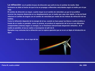 La refracción: es el cambio brusco de dirección que sufre la luz al cambiar de medio. Este
        fenómeno se debe al hecho de que la luz se propaga a diferentes velocidades según el medio por el que
        viaja.
        El cambio de dirección es mayor, cuanto mayor es el cambio de velocidad, ya que la luz prefiere
        recorrer las mayores distancias en su desplazamiento por el medio que vaya más rápido. La ley de Snell
        relaciona el cambio de ángulo con el cambio de velocidad por medio de los índices de refracción de los
        medios.
        Como la refracción depende de la energía de la luz, cuando se hace pasar luz blanca o policromática a
        través de un medio no paralelo, como un prisma, se produce la separación de la luz en sus diferentes
        componentes (colores) según su energía, en un fenómeno denominado dispersión refractiva . Si el
        medio es paralelo, la luz se vuelve a recomponer al salir de él.
        Ejemplos muy comunes de la refracción son la ruptura aparente que se ve en un lápiz al introducirlo en
        agua.



                    Refracción de un rayo de luz




Física III, cuarta unidad                                                                            Abr. 2009
 