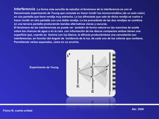 Interferencia :La forma más sencilla de estudiar el fenómeno de la interferencia es con el
         Denominado experimento de Young que consiste en hacer incidir luz monocromática (de un solo color)
         en una pantalla que tiene rendija muy estrecha. La luz difractada que sale de dicha rendija se vuelve a
         hacer incidir en otra pantalla con una doble rendija. La luz procedente de las dos rendijas se combina
         en una tercera pantalla produciendo bandas alternativas claras y oscuras.
         El fenómeno de las interferencias se puede ver también de forma natural en las manchas de aceite
         sobre los charcos de agua o en la cara con información de los discos compactos ambos tienen una
         superficie que, cuando se ilumina con luz blanca, la difracta produciéndose una cancelación por
         interferencias, en función del ángulo de incidencia de la luz, de cada uno de los colores que contiene,
         Permitiendo verlos separados, como en un arcoíris.




                      Experimento de Young




                                                                                                      Abr. 2009
Física III, cuarta unidad
 