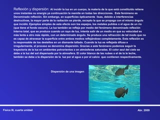 Reflexión y dispersión: Al incidir la luz en un cuerpo, la materia de la que está constituido retiene
        unos instantes su energía ya continuación la reemite en todas las direcciones. Este fenómeno es
        Denominado reflexión. Sin embargo, en superficies ópticamente lisas, debido a interferencias
        destructivas, la mayor parte de la radiación se pierde, excepto la que se propaga con el mismo ángulo
        que incidió. Ejemplos simples de este efecto son los espejos, los metales pulidos o el agua de un río
        (que tiene el fondo oscuro). La luz también se refleja por medio del fenómeno denominado reflexión
        Interna total, que se produce cuando un rayo de luz, intenta salir de un medio en que su velocidad es
        más lenta a otro más rápido, con un determinado ángulo. Se produce una refracción de tal modo que no
        es capaz de atravesar la superficie entre ambos medios reflejándose completamente. Esta reflexión es
        la responsable de los destellos en un diamante tallado. Cuando la luz es reflejada difusa e
        irregularmente, el proceso se denomina dispersión. Gracias a este fenómeno podemos seguir la
        trayectoria de la luz en ambientes polvorientos o en atmósferas saturadas. El color azul del cielo se
        debe a la luz del sol dispersada por la atmosfera. El color blanco de las nubes o el de la le leche,
        también se debe a la dispersión de la luz por el agua o por el calcio que contienen respectivamente.




                                     Dispersión de una imagen




Física III, cuarta unidad                                                                               Abr. 2009
 