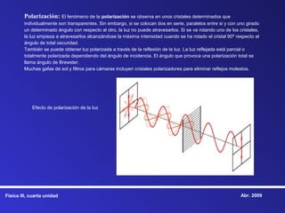 Polarización: El fenómeno de la polarización se observa en unos cristales determinados que
        individualmente son transparentes. Sin embargo, si se colocan dos en serie, paralelos entre si y con uno girado
        un determinado ángulo con respecto al otro, la luz no puede atravesarlos. Si se va rotando uno de los cristales,
        la luz empieza a atravesarlos alcanzándose la máxima intensidad cuando se ha rotado el cristal 90º respecto al
        ángulo de total oscuridad.
        También se puede obtener luz polarizada a través de la reflexión de la luz. La luz reflejada está parcial o
        totalmente polarizada dependiendo del ángulo de incidencia. El ángulo que provoca una polarización total se
        llama ángulo de Brewster.
        Muchas gafas de sol y filtros para cámaras incluyen cristales polarizadores para eliminar reflejos molestos.




            Efecto de polarización de la luz




Física III, cuarta unidad                                                                                      Abr. 2009
 