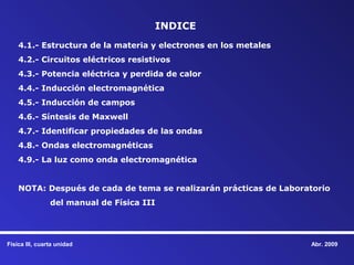 INDICE
    4.1.- Estructura de la materia y electrones en los metales
    4.2.- Circuitos eléctricos resistivos
    4.3.- Potencia eléctrica y perdida de calor
    4.4.- Inducción electromagnética
    4.5.- Inducción de campos
    4.6.- Síntesis de Maxwell
    4.7.- Identificar propiedades de las ondas
    4.8.- Ondas electromagnéticas
    4.9.- La luz como onda electromagnética


    NOTA: Después de cada de tema se realizarán prácticas de Laboratorio
                del manual de Física III




Física III, cuarta unidad                                          Abr. 2009
 