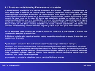 4.1. Estructura de la Materia y Electrones en los metales.
    El modelo atómico de Bohr que es la base de la estructura de la materia. La evidencia experimental de las
    líneas espectrales, la radiación de cuerpos negros y el efecto fotoeléctrico propiciaron pistas para una
    comprensión más profunda de la naturaleza y el comportamiento de los átomos. En 1911 Rutherford agregó
    una contribución crucial al proponer que el átomo tenía un diminuto núcleo cargado positivamente el cual
    contenía la mayor parte de la masa del átomo, esta descripción entraba en conflicto con la teoría
    electromagnética clásica, pero si se consideraban en reposo a los electrones, no podía encontrarse alguna
    configuración estable posible; el electrón se precipitaría irremediablemente hacia el núcleo. Por otra parte si
    daban vueltas en una órbita circulara alrededor del núcleo, deberían experimentar una aceleración
    constante hacia el centro y entonces salió esta pregunta ¿Qué es lo que evita que el átomo se colapse?


    1.- Los electrones giran alrededor del núcleo en órbitas no radiactivas y estacionarias, o estables que
    corresponden a estados de energía fijos.
    2.- El átomo emite luz sólo cuando el electrón efectúa un cambio repentino de un estado de energía a otro
    estado menor de energía.


    A partir de estos postulados Bohr pudo calcular los niveles de energía del átomo de hidrógeno.
    Basándose en la estructura de la materia, analizaremos el comportamiento de los electrones en los metales.
    Suponga que un trozo de materia está compuesto de muchos átomos dispuestos de una manera peculiar de
    acuerdo al material. Algunos materiales, principalmente los metales, tienen un gran número de electrones
    libres, que pueden moverse a través del material. Estos materiales tienen la habilidad de transferir carga de
    un objeto a otro, y se les llama conductores.
    Un conductor es un material a través del cual se transfiere fácilmente la carga.




Física III, cuarta unidad                                                                                     Abr. 2009
 