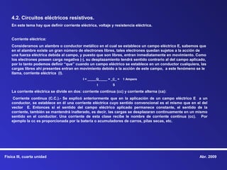 4.2. Circuitos eléctricos resistivos.
    En este tema hay que definir corriente eléctrica, voltaje y resistencia eléctrica.


    Corriente eléctrica:
    Consideramos un alambre o conductor metálico en el cual se establece un campo eléctrico E, sabemos que
    en el alambre existe un gran número de electrones libres, tales electrones quedan sujetos a la acción de
    una fuerza eléctrica debida al campo, y puesto que son libres, entran inmediatamente en movimiento. Como
    los electrones poseen carga negativa (-), su desplazamiento tendrá sentido contrario al del campo aplicado,
    por lo tanto podemos definir “que” cuando un campo eléctrico se establece en un conductor cualquiera, las
    cargas libres ahí presentes entran en movimiento debido a la acción de este campo, a este fenómeno se le
    llama, corriente eléctrica (I).
                                             I = _____Q_____ = _C_ =   1 Ampere
                                                     t         S

    La corriente eléctrica se divide en dos: corriente continua (cc) y corriente alterna (ca):
     Corriente continua (C.C.).- Se explicó anteriormente que en la aplicación de un campo eléctrico E a un
    conductor, se establece en él una corriente eléctrica cuyo sentido convencional es el mismo que en el del
    vector E. Entonces si el sentido del campo eléctrico aplicado permanece constante, el sentido de la
    corriente, también se mantendrá inalterado, es decir, las cargas se desplazaran continuamente en un mismo
    sentido en el conductor. Una corriente de esta clase recibe le nombre de corriente continua (cc). Por
    ejemplo la cc es proporcionada por la batería o acumuladores de carros, pilas secas, etc.




Física III, cuarta unidad                                                                                  Abr. 2009
 