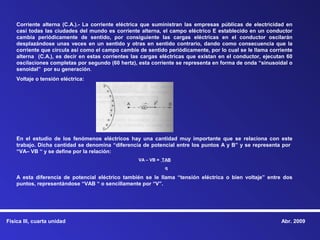 Corriente alterna (C.A.).- La corriente eléctrica que suministran las empresas públicas de electricidad en
    casi todas las ciudades del mundo es corriente alterna, el campo eléctrico E establecido en un conductor
    cambia periódicamente de sentido, por consiguiente las cargas eléctricas en el conductor oscilarán
    desplazándose unas veces en un sentido y otras en sentido contrario, dando como consecuencia que la
    corriente que circula así como el campo cambie de sentido periódicamente, por lo cual se le llama corriente
    alterna (C.A.), es decir en estas corrientes las cargas eléctricas que existan en el conductor, ejecutan 60
    oscilaciones completas por segundo (60 hertz), esta corriente se representa en forma de onda “sinusoidal o
    senoidal” por su generación.
    Voltaje o tensión eléctrica:




    En el estudio de los fenómenos eléctricos hay una cantidad muy importante que se relaciona con este
    trabajo. Dicha cantidad se denomina “diferencia de potencial entre los puntos A y B” y se representa por
    “VA– VB “ y se define por la relación:
                                                   VA – VB = TAB
                                                             q

    A esta diferencia de potencial eléctrico también se le llama “tensión eléctrica o bien voltaje” entre dos
    puntos, representándose “VAB “ o sencillamente por “V”.




Física III, cuarta unidad                                                                                 Abr. 2009
 