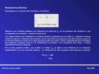 Resistencia eléctrica
    Supongamos un conductor AB conectado a una batería:




    Sabemos que la batería establece una diferencia de potencial V AB en los extremos del conductor, y por
    consiguiente una corriente ( i ) pasará a través de él.
    Las cargas móviles que constituyen la corriente eléctrica, aceleradas por el voltaje V AB, realizarán choques
    contra los átomos o moléculas del conductor, por lo cual habrá una oposición que éste ofrecerá al paso de
    la corriente eléctrica a través de él. Esta oposición podrá ser mayor o menor, dependiendo de la naturaleza
    del conductor conectado entre A y B. Obviamente la corriente i en el conductor será mayor o menor
    dependiendo de dicha oposición.
    Por lo tanto podemos definir, que cuando un voltaje V AB se aplica a los extremos de un conductor,
    estableciendo en él una corriente eléctrica i, la resistencia de este conductor está dada por la relación:


                                                   R= VAB = Volt

                                                       i   Amp




Física III, cuarta unidad                                                                                   Abr. 2009
 