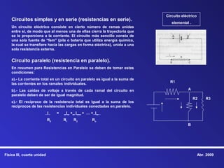 Circuito eléctrico
    Circuitos simples y en serie (resistencias en serie).
                                                                                  elemental .
    Un circuito eléctrico consiste en cierto número de ramas unidas
    entre sí, de modo que al menos una de ellas cierra la trayectoria que
    se le proporciona a la corriente. El circuito más sencillo consta de
    una sola fuente de “fem” (pila o batería que utiliza energía química,
    la cual se transfiere hacia las cargas en forma eléctrica), unida a una
    sola resistencia externa.


    Circuito paralelo (resistencia en paralelo).
    En resumen para Resistencias en Paralelo se deben de tomar estas
    condiciones:
    a).- La corriente total en un circuito en paralelo es igual a la suma de
                                                                                 R1
    las corrientes en los ramales individuales.
    b).- Las caídas de voltaje a través de cada ramal del circuito en                       A
    paralelo deben de ser de igual magnitud.
                                                                                                R2      R3
    c).- El recíproco de la resistencia total es igual a la suma de los
    recíprocos de las resistencias individuales conectadas en paralelo.
                            I    =   _I_ +_ I__ + … + I_
                            R0       R1   R2        Rn
                                                                                           B




Física III, cuarta unidad                                                                           Abr. 2009
 