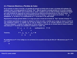 4.3. Potencia Eléctrica y Pérdida de Calor.
    Si se conecta un motor al circuito, a la pérdida de energía se divide entre el calor y el trabajo útil realizado. En
    cualquier caso, la energía ganada en la fuente “fem” debe de igualar la energía perdida en el circuito completo.
    Por lo tanto podemos definir que se desarrolla un “joule” (unidad en que se mide el trabajo realizado) de trabajo
    por cada Coulomb de carga que se mueve a través de una diferencia de potencial de un volt, por lo tanto T =
    Vq, donde “q” es la cantidad de carga transferida durante un tiempo “t” que es igual a la corriente I = q
    despejando “q” se tiene q = It y sustituyendo en T = vq se tiene t= VIt, este trabajo                          t
    Representa la energía ganada debido a un carga que pasa a través de la fuente de “fem” durante el tiempo “t”.
    Una cantidad equivalente de energía se disipará en forma de calor a medida que la carga se mueve a través de
    una resistencia externa. La rapidez con la cual se disipa el calor en un circuito eléctrico se conoce como
    “Potencia disipada” o cuando la carga fluye en forma continua a través de un circuito toma el mismo nombre y
    esta dada por P = VI donde sus unidades S I estarán en “watts” (w).
                            V=   J       y        I=    C       sustituyendo en   P = VI
                                 C                          s
    Tenemos,                 P = _J_             C_ =   _J_ = W
                                     C       S          S


    Si sustituimos en P = VI el voltaje (v) o la corriente (I) la ecuación de la ley de Ohn [V = IR] tenemos que P = I 2 R
    y P = V2
            R




Física III, cuarta unidad                                                                                        Abr. 2009
 