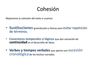Cohesión
Mejoramos la cohesión del texto si usamos:
• Sustituciones gramaticales y léxicas para evitar repetición
de términos.
• Conectores temporales o lógicos que dan sensación de
continuidad en el desarrollo de ideas.
• Verbos y tiempos verbales que aporta una sucesión
cronológica de los hechos narrados.
 
