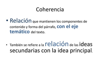 Coherencia
• Relaciónque mantienen los componentes de
contenido y forma del párrafo, con el eje
temático del texto.
• También se refiere a la relaciónde las ideas
secundarias con la idea principal.
 