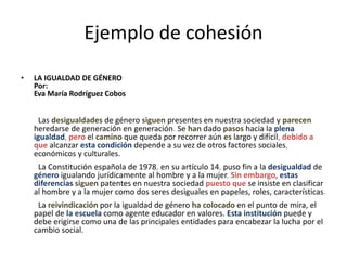 Ejemplo de cohesión
• LA IGUALDAD DE GÉNERO
Por:
Eva María Rodríguez Cobos
Las desigualdades de género siguen presentes en nuestra sociedad y parecen
heredarse de generación en generación. Se han dado pasos hacia la plena
igualdad, pero el camino que queda por recorrer aún es largo y difícil, debido a
que alcanzar esta condición depende a su vez de otros factores sociales,
económicos y culturales.
La Constitución española de 1978, en su artículo 14, puso fin a la desigualdad de
género igualando jurídicamente al hombre y a la mujer. Sin embargo, estas
diferencias siguen patentes en nuestra sociedad puesto que se insiste en clasificar
al hombre y a la mujer como dos seres desiguales en papeles, roles, características.
La reivindicación por la igualdad de género ha colocado en el punto de mira, el
papel de la escuela como agente educador en valores. Esta institución puede y
debe erigirse como una de las principales entidades para encabezar la lucha por el
cambio social.
 