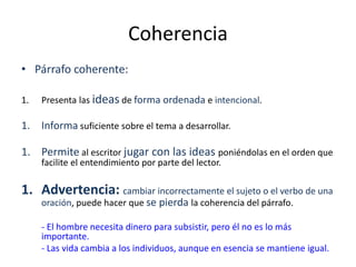 Coherencia
• Párrafo coherente:
1. Presenta las ideas de forma ordenada e intencional.
1. Informa suficiente sobre el tema a desarrollar.
1. Permite al escritor jugar con las ideas poniéndolas en el orden que
facilite el entendimiento por parte del lector.
1. Advertencia: cambiar incorrectamente el sujeto o el verbo de una
oración, puede hacer que se pierda la coherencia del párrafo.
- El hombre necesita dinero para subsistir, pero él no es lo más
importante.
- Las vida cambia a los individuos, aunque en esencia se mantiene igual.
 