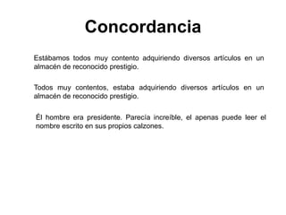 Estábamos todos muy contento adquiriendo diversos artículos en un
almacén de reconocido prestigio.
Todos muy contentos, estaba adquiriendo diversos artículos en un
almacén de reconocido prestigio.
Concordancia
Él hombre era presidente. Parecía increíble, el apenas puede leer el
nombre escrito en sus propios calzones.
 