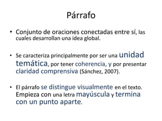 Párrafo
• Conjunto de oraciones conectadas entre sí, las
cuales desarrollan una idea global.
• Se caracteriza principalmente por ser una unidad
temática, por tener coherencia, y por presentar
claridad comprensiva (Sánchez, 2007).
• El párrafo se distingue visualmente en el texto.
Empieza con una letra mayúscula y termina
con un punto aparte.
 