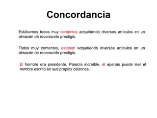 Estábamos todos muy contentos adquiriendo diversos artículos en un
almacén de reconocido prestigio.
Todos muy contentos, estaban adquiriendo diversos artículos en un
almacén de reconocido prestigio.
Concordancia
El hombre era presidente. Parecía increíble, él apenas puede leer el
nombre escrito en sus propios calzones.
 