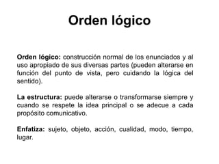 Orden lógico
Orden lógico: construcción normal de los enunciados y al
uso apropiado de sus diversas partes (pueden alterarse en
función del punto de vista, pero cuidando la lógica del
sentido).
La estructura: puede alterarse o transformarse siempre y
cuando se respete la idea principal o se adecue a cada
propósito comunicativo.
Enfatiza: sujeto, objeto, acción, cualidad, modo, tiempo,
lugar.
 
