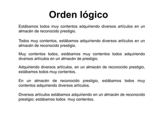Estábamos todos muy contentos adquiriendo diversos artículos en un
almacén de reconocido prestigio.
Todos muy contentos, estábamos adquiriendo diversos artículos en un
almacén de reconocido prestigio.
Muy contentos todos, estábamos muy contentos todos adquiriendo
diversos artículos en un almacén de prestigio.
Adquiriendo diversos artículos, en un almacén de reconocido prestigio,
estábamos todos muy contentos.
En un almacén de reconocido prestigio, estábamos todos muy
contentos adquiriendo diversos artículos.
Diversos artículos estábamos adquiriendo en un almacén de reconocido
prestigio; estábamos todos muy contentos.
Orden lógico
 