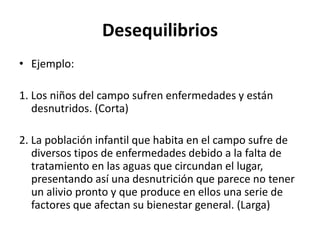 Desequilibrios
• Ejemplo:
1. Los niños del campo sufren enfermedades y están
desnutridos. (Corta)
2. La población infantil que habita en el campo sufre de
diversos tipos de enfermedades debido a la falta de
tratamiento en las aguas que circundan el lugar,
presentando así una desnutrición que parece no tener
un alivio pronto y que produce en ellos una serie de
factores que afectan su bienestar general. (Larga)
 