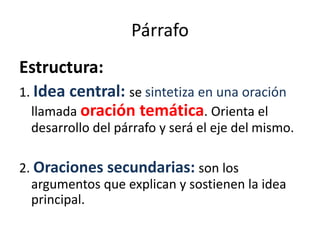 Párrafo
Estructura:
1. Idea central: se sintetiza en una oración
llamada oración temática. Orienta el
desarrollo del párrafo y será el eje del mismo.
2. Oraciones secundarias: son los
argumentos que explican y sostienen la idea
principal.
 