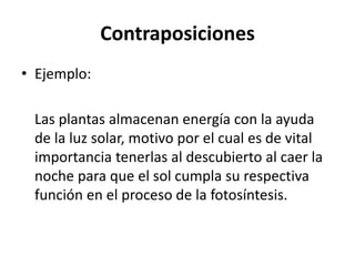 Contraposiciones
• Ejemplo:
Las plantas almacenan energía con la ayuda
de la luz solar, motivo por el cual es de vital
importancia tenerlas al descubierto al caer la
noche para que el sol cumpla su respectiva
función en el proceso de la fotosíntesis.
 