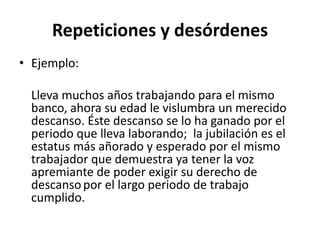 Repeticiones y desórdenes
• Ejemplo:
Lleva muchos años trabajando para el mismo
banco, ahora su edad le vislumbra un merecido
descanso. Éste descanso se lo ha ganado por el
periodo que lleva laborando; la jubilación es el
estatus más añorado y esperado por el mismo
trabajador que demuestra ya tener la voz
apremiante de poder exigir su derecho de
descansopor el largo periodo de trabajo
cumplido.
 