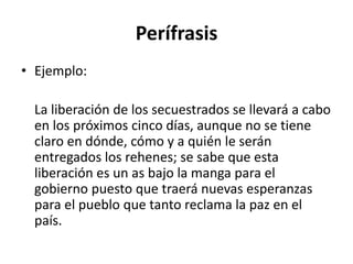 Perífrasis
• Ejemplo:
La liberación de los secuestrados se llevará a cabo
en los próximos cinco días, aunque no se tiene
claro en dónde, cómo y a quién le serán
entregados los rehenes; se sabe que esta
liberación es un as bajo la manga para el
gobierno puesto que traerá nuevas esperanzas
para el pueblo que tanto reclama la paz en el
país.
 