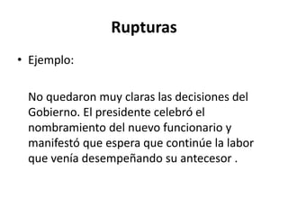 Rupturas
• Ejemplo:
No quedaron muy claras las decisiones del
Gobierno. El presidente celebró el
nombramiento del nuevo funcionario y
manifestó que espera que continúe la labor
que venía desempeñando su antecesor .
 