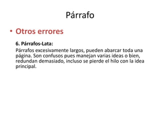 Párrafo
• Otros errores
6. Párrafos-Lata:
Párrafos excesivamente largos, pueden abarcar toda una
página. Son confusos pues manejan varias ideas o bien,
redundan demasiado, incluso se pierde el hilo con la idea
principal.
 
