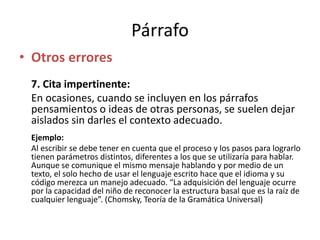 Párrafo
• Otros errores
7. Cita impertinente:
En ocasiones, cuando se incluyen en los párrafos
pensamientos o ideas de otras personas, se suelen dejar
aislados sin darles el contexto adecuado.
Ejemplo:
Al escribir se debe tener en cuenta que el proceso y los pasos para lograrlo
tienen parámetros distintos, diferentes a los que se utilizaría para hablar.
Aunque se comunique el mismo mensaje hablando y por medio de un
texto, el solo hecho de usar el lenguaje escrito hace que el idioma y su
código merezca un manejo adecuado. “La adquisición del lenguaje ocurre
por la capacidad del niño de reconocer la estructura basal que es la raíz de
cualquier lenguaje”. (Chomsky, Teoría de la Gramática Universal)
 