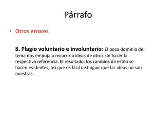 Párrafo
• Otros errores
8. Plagio voluntario e involuntario: El poco dominio del
tema nos empuja a recurrir a ideas de otros sin hacer la
respectiva referencia. El resultado, los cambios de estilo se
hacen evidentes, así que es fácil distinguir que las ideas no son
nuestras.
 